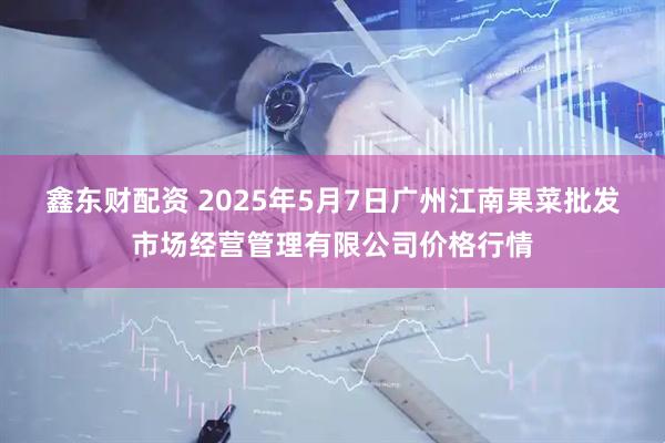 鑫东财配资 2025年5月7日广州江南果菜批发市场经营管理有限公司价格行情