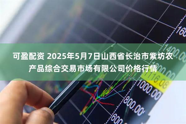 可盈配资 2025年5月7日山西省长治市紫坊农产品综合交易市场有限公司价格行情