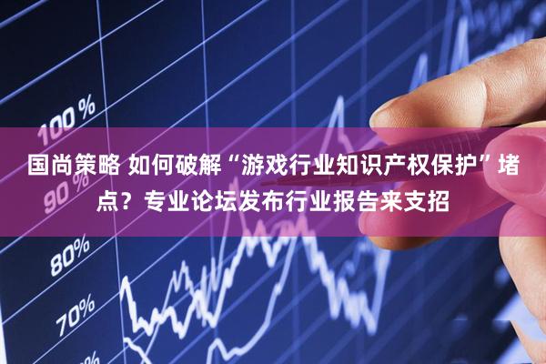 国尚策略 如何破解“游戏行业知识产权保护”堵点？专业论坛发布行业报告来支招