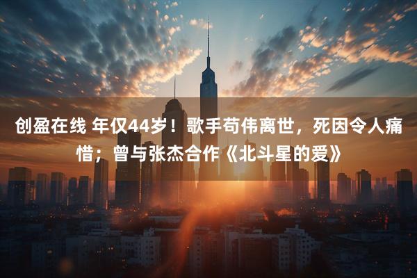 创盈在线 年仅44岁！歌手苟伟离世，死因令人痛惜；曾与张杰合作《北斗星的爱》