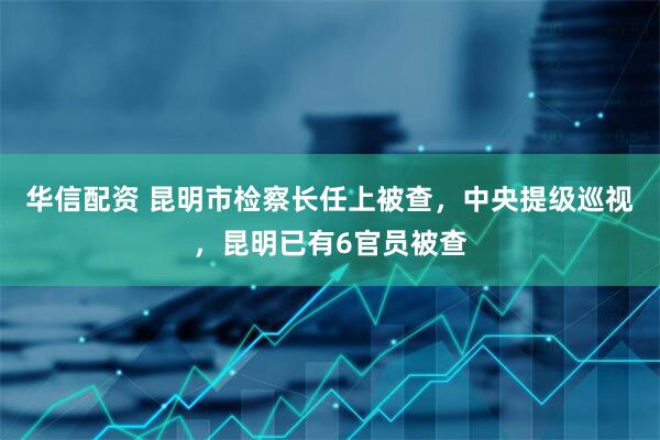 华信配资 昆明市检察长任上被查，中央提级巡视，昆明已有6官员被查