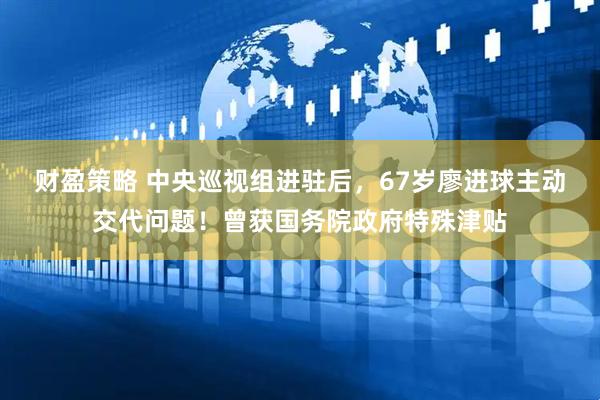 财盈策略 中央巡视组进驻后，67岁廖进球主动交代问题！曾获国务院政府特殊津贴