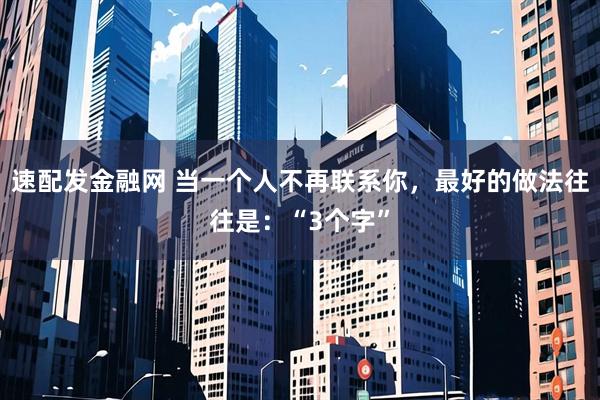 速配发金融网 当一个人不再联系你，最好的做法往往是：“3个字”