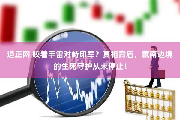 道正网 咬着手雷对峙印军？真相背后，藏南边境的生死守护从未停止！
