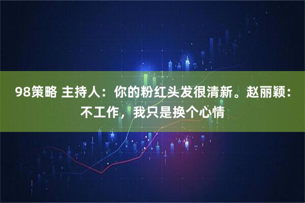 98策略 主持人：你的粉红头发很清新。赵丽颖：不工作，我只是换个心情