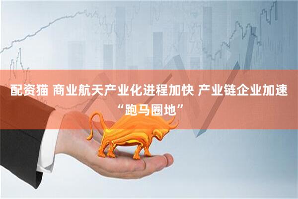 配资猫 商业航天产业化进程加快 产业链企业加速“跑马圈地”