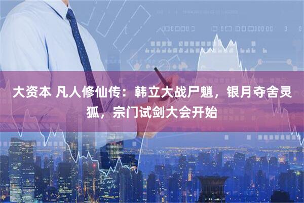 大资本 凡人修仙传：韩立大战尸魈，银月夺舍灵狐，宗门试剑大会开始