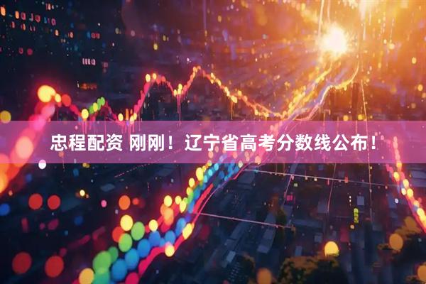忠程配资 刚刚！辽宁省高考分数线公布！