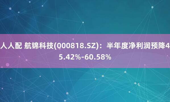 人人配 航锦科技(000818.SZ)：半年度净利润预降45.42%-60.58%