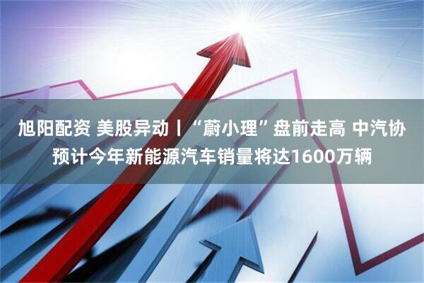 旭阳配资 美股异动丨“蔚小理”盘前走高 中汽协预计今年新能源汽车销量将达1600万辆