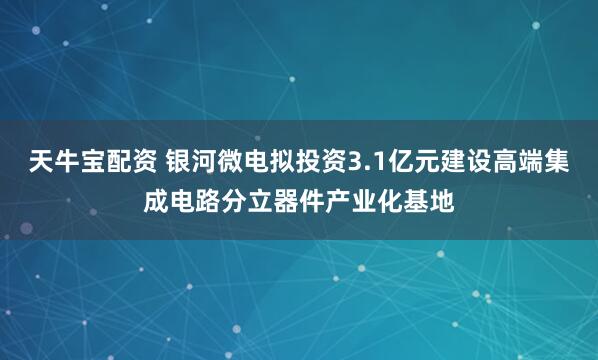 天牛宝配资 银河微电拟投资3.1亿元建设高端集成电路分立器件产业化基地