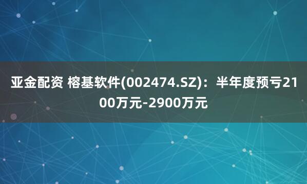 亚金配资 榕基软件(002474.SZ)：半年度预亏2100万元-2900万元