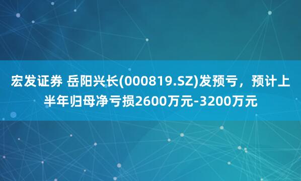 宏发证券 岳阳兴长(000819.SZ)发预亏，预计上半年归母净亏损2600万元-3200万元