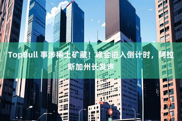 TopBull 事涉稀土矿藏！峰会进入倒计时，阿拉斯加州长发声
