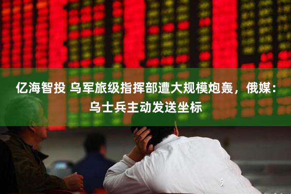 亿海智投 乌军旅级指挥部遭大规模炮轰，俄媒：乌士兵主动发送坐标