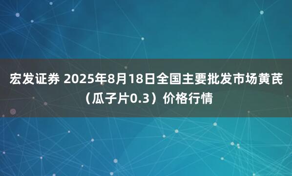 宏发证券 2025年8月18日全国主要批发市场黄芪（瓜子片0.3）价格行情