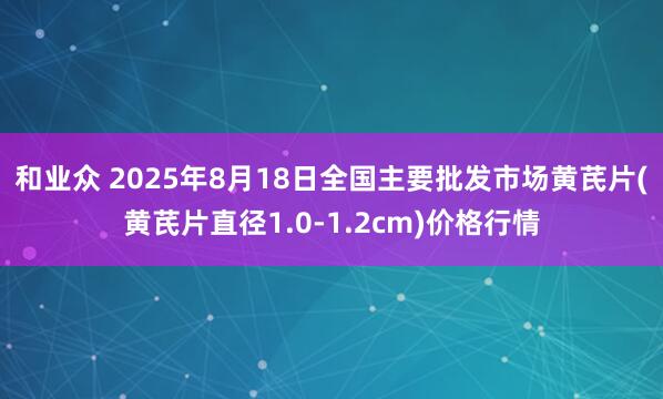 和业众 2025年8月18日全国主要批发市场黄芪片(黄芪片直径1.0-1.2cm)价格行情