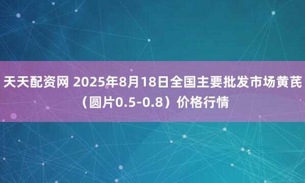 天天配资网 2025年8月18日全国主要批发市场黄芪（圆片0.5-0.8）价格行情
