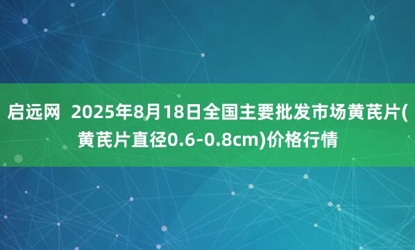 启远网  2025年8月18日全国主要批发市场黄芪片(黄芪片直径0.6-0.8cm)价格行情