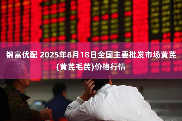 锦富优配 2025年8月18日全国主要批发市场黄芪(黄芪毛芪)价格行情