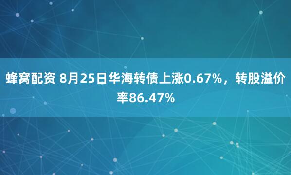 蜂窝配资 8月25日华海转债上涨0.67%，转股溢价率86.47%