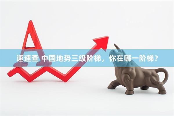 速速查 中国地势三级阶梯，你在哪一阶梯？