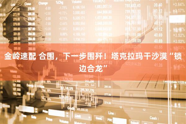 金岭速配 合围，下一步围歼！塔克拉玛干沙漠“锁边合龙”