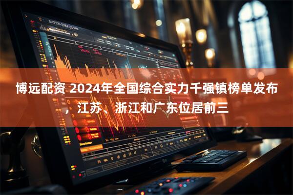 博远配资 2024年全国综合实力千强镇榜单发布，江苏、浙江和广东位居前三