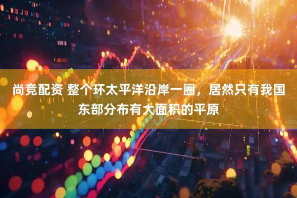 尚竞配资 整个环太平洋沿岸一圈，居然只有我国东部分布有大面积的平原