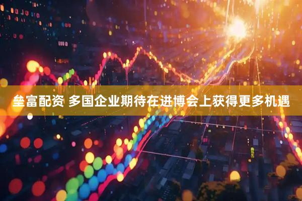 垒富配资 多国企业期待在进博会上获得更多机遇