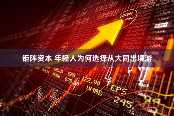 钜阵资本 年轻人为何选择从大同出境游
