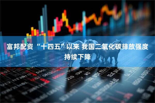 富邦配资 “十四五”以来 我国二氧化碳排放强度持续下降