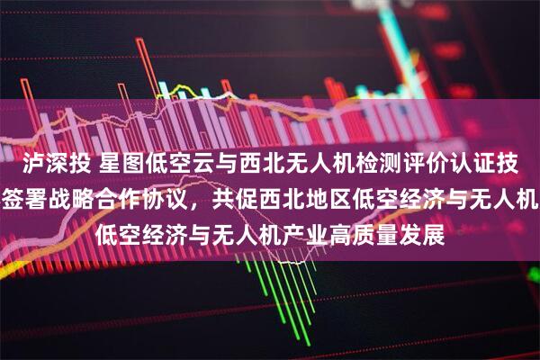 泸深投 星图低空云与西北无人机检测评价认证技术联合研究中心签署战略合作协议，共促西北地区低空经济与无人机产业高质量发展