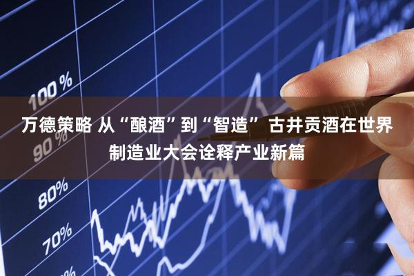 万德策略 从“酿酒”到“智造” 古井贡酒在世界制造业大会诠释产业新篇