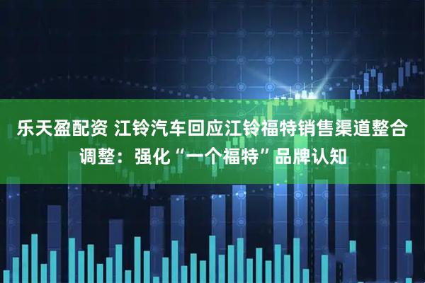 乐天盈配资 江铃汽车回应江铃福特销售渠道整合调整：强化“一个福特”品牌认知