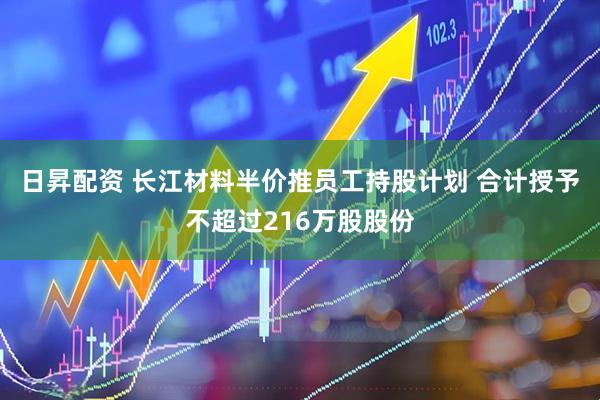 日昇配资 长江材料半价推员工持股计划 合计授予不超过216万股股份