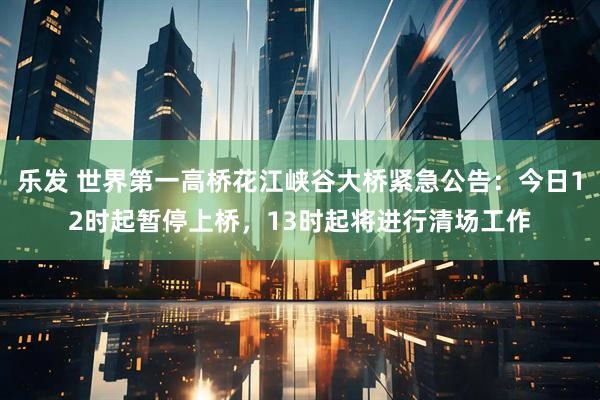 乐发 世界第一高桥花江峡谷大桥紧急公告:今日12时起暂停上桥,13时起将进行清场工作