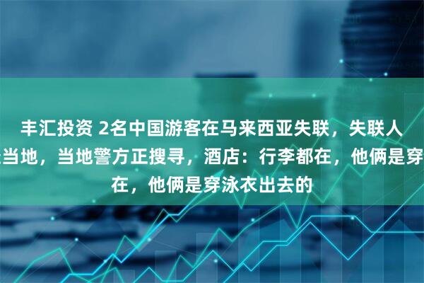 丰汇投资 2名中国游客在马来西亚失联，失联人员家属已赴当地，当地警方正搜寻，酒店：行李都在，他俩是穿泳衣出去的
