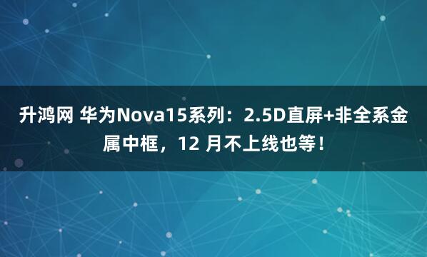 升鸿网 华为Nova15系列：2.5D直屏+非全系金属中框，12 月不上线也等！