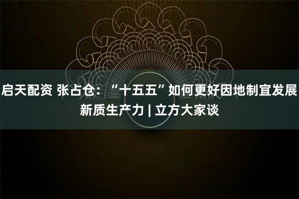 启天配资 张占仓:“十五五”如何更好因地制宜发展新质生产力 | 立方大家谈