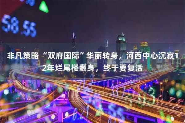 非凡策略 “双府国际”华丽转身，河西中心沉寂12年烂尾楼翻身，终于要复活