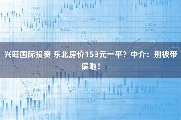兴旺国际投资 东北房价153元一平?中介:别被带偏啦!