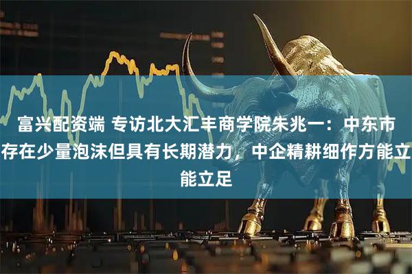 富兴配资端 专访北大汇丰商学院朱兆一:中东市场存在少量泡沫但具有长期潜力,中企精耕细作方能立足