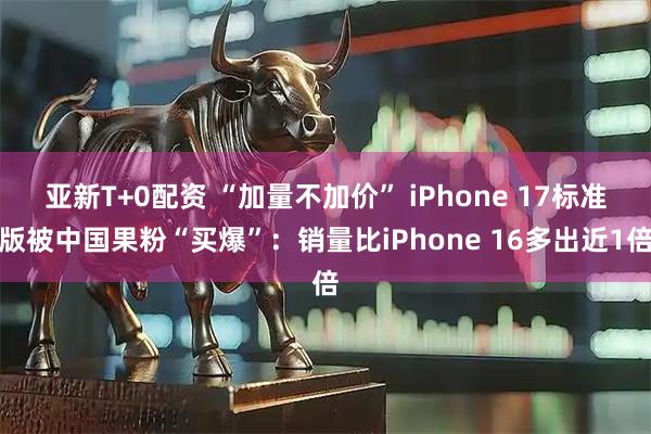 亚新T+0配资 “加量不加价” iPhone 17标准版被中国果粉“买爆”：销量比iPhone 16多出近1倍