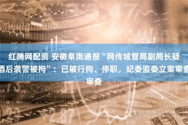 红腾网配资 安徽阜南通报“网传城管局副局长疑酒后袭警被拘”：已被行拘、停职，纪委监委立案审查