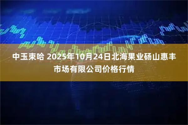 中玉束哈 2025年10月24日北海果业砀山惠丰市场有限公司价格行情