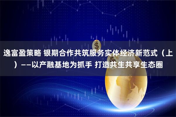 逸富盈策略 银期合作共筑服务实体经济新范式（上）——以产融基地为抓手 打造共生共享生态圈