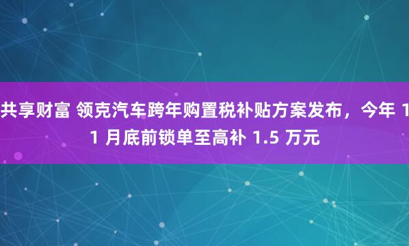 共享财富 领克汽车跨年购置税补贴方案发布,今年 11 月底前锁单至高补 1.5 万元