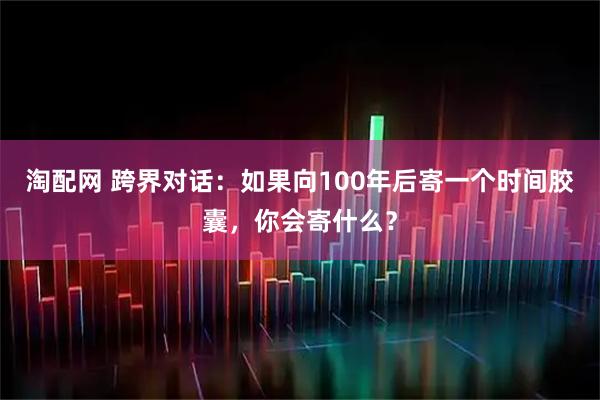 淘配网 跨界对话:如果向100年后寄一个时间胶囊,你会寄什么?