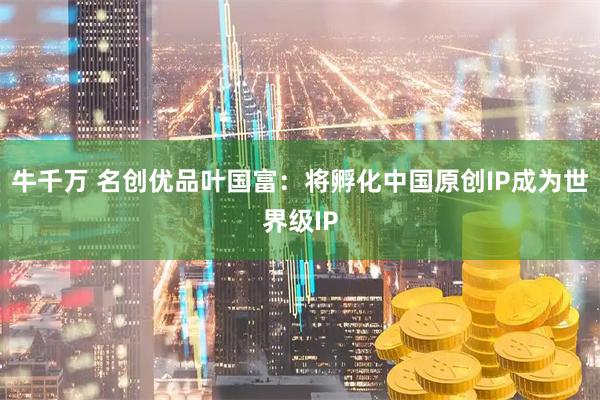 牛千万 名创优品叶国富:将孵化中国原创IP成为世界级IP